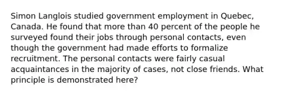 Simon Langlois studied government employment in Quebec, Canada. He found that more than 40 percent of the people he surveyed found their jobs through personal contacts, even though the government had made efforts to formalize recruitment. The personal contacts were fairly casual acquaintances in the majority of cases, not close friends. What principle is demonstrated here?