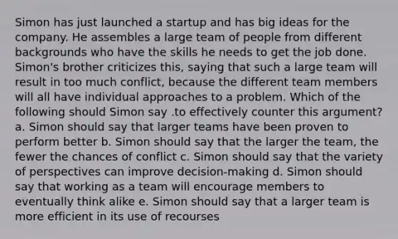 Simon has just launched a startup and has big ideas for the company. He assembles a large team of people from different backgrounds who have the skills he needs to get the job done. Simon's brother criticizes this, saying that such a large team will result in too much conflict, because the different team members will all have individual approaches to a problem. Which of the following should Simon say .to effectively counter this argument? a. Simon should say that larger teams have been proven to perform better b. Simon should say that the larger the team, the fewer the chances of conflict c. Simon should say that the variety of perspectives can improve decision-making d. Simon should say that working as a team will encourage members to eventually think alike e. Simon should say that a larger team is more efficient in its use of recourses