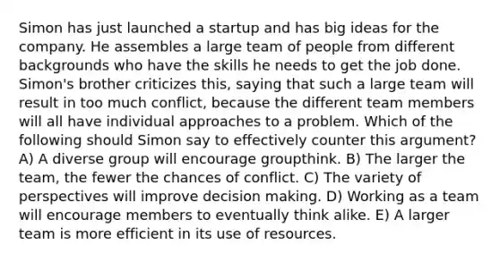 Simon has just launched a startup and has big ideas for the company. He assembles a large team of people from different backgrounds who have the skills he needs to get the job done. Simon's brother criticizes this, saying that such a large team will result in too much conflict, because the different team members will all have individual approaches to a problem. Which of the following should Simon say to effectively counter this argument? A) A diverse group will encourage groupthink. B) The larger the team, the fewer the chances of conflict. C) The variety of perspectives will improve decision making. D) Working as a team will encourage members to eventually think alike. E) A larger team is more efficient in its use of resources.