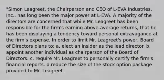 "Simon Leagreet, the Chairperson and CEO of L-EVA Industries, Inc., has long been the major power at L-EVA. A majority of the directors are concerned that while Mr. Leagreet has been responsible for the firm's earning above-average returns, that he has been displaying a tendency toward personal extravagance at the firm's expense. In order to limit Mr. Leagreet's power, Board of Directors plans to: a. elect an insider as the lead director. b. appoint another individual as chairperson of the Board of Directors. c. require Mr. Leagreet to personally certify the firm's financial reports. d.reduce the size of the stock option package provided to Mr. Leagreet.