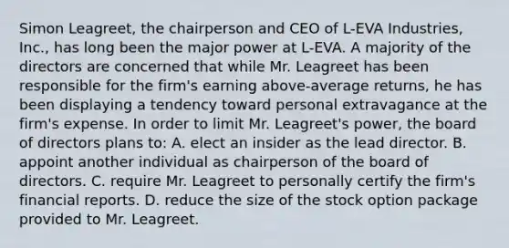 Simon Leagreet, the chairperson and CEO of L-EVA Industries, Inc., has long been the major power at L-EVA. A majority of the directors are concerned that while Mr. Leagreet has been responsible for the firm's earning above-average returns, he has been displaying a tendency toward personal extravagance at the firm's expense. In order to limit Mr. Leagreet's power, the board of directors plans to: A. elect an insider as the lead director. B. appoint another individual as chairperson of the board of directors. C. require Mr. Leagreet to personally certify the firm's financial reports. D. reduce the size of the stock option package provided to Mr. Leagreet.