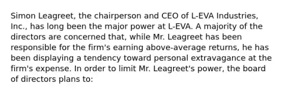 Simon Leagreet, the chairperson and CEO of L-EVA Industries, Inc., has long been the major power at L-EVA. A majority of the directors are concerned that, while Mr. Leagreet has been responsible for the firm's earning above-average returns, he has been displaying a tendency toward personal extravagance at the firm's expense. In order to limit Mr. Leagreet's power, the board of directors plans to: