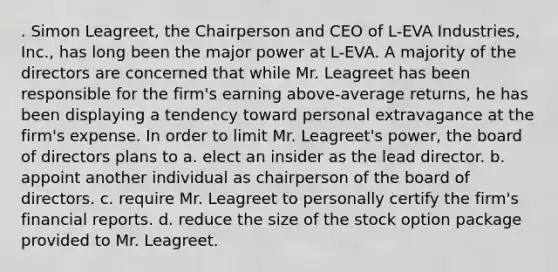 . Simon Leagreet, the Chairperson and CEO of L-EVA Industries, Inc., has long been the major power at L-EVA. A majority of the directors are concerned that while Mr. Leagreet has been responsible for the firm's earning above-average returns, he has been displaying a tendency toward personal extravagance at the firm's expense. In order to limit Mr. Leagreet's power, the board of directors plans to a. elect an insider as the lead director. b. appoint another individual as chairperson of the board of directors. c. require Mr. Leagreet to personally certify the firm's financial reports. d. reduce the size of the stock option package provided to Mr. Leagreet.