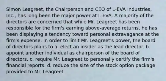 Simon Leagreet, the Chairperson and CEO of L-EVA Industries, Inc., has long been the major power at L-EVA. A majority of the directors are concerned that while Mr. Leagreet has been responsible for the firm's earning above-average returns, he has been displaying a tendency toward personal extravagance at the firm's expense. In order to limit Mr. Leagreet's power, the board of directors plans to a. elect an insider as the lead director. b. appoint another individual as chairperson of the board of directors. c. require Mr. Leagreet to personally certify the firm's financial reports. d. reduce the size of the stock option package provided to Mr. Leagreet.