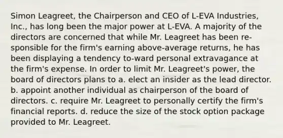 Simon Leagreet, the Chairperson and CEO of L-EVA Industries, Inc., has long been the major power at L-EVA. A majority of the directors are concerned that while Mr. Leagreet has been re-sponsible for the firm's earning above-average returns, he has been displaying a tendency to-ward personal extravagance at the firm's expense. In order to limit Mr. Leagreet's power, the board of directors plans to a. elect an insider as the lead director. b. appoint another individual as chairperson of the board of directors. c. require Mr. Leagreet to personally certify the firm's financial reports. d. reduce the size of the stock option package provided to Mr. Leagreet.