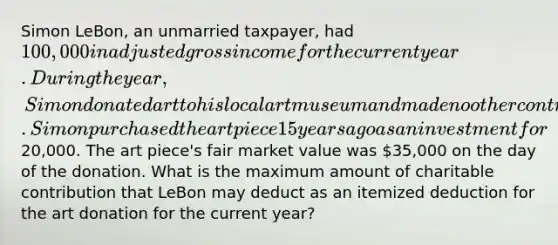 Simon LeBon, an unmarried taxpayer, had 100,000 in adjusted gross income for the current year. During the year, Simon donated art to his local art museum and made no other contributions. Simon purchased the art piece 15 years ago as an investment for20,000. The art piece's fair market value was 35,000 on the day of the donation. What is the maximum amount of charitable contribution that LeBon may deduct as an itemized deduction for the art donation for the current year?