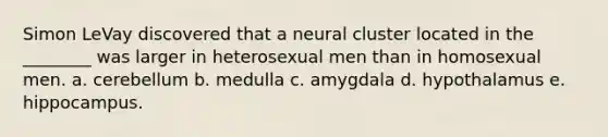 Simon LeVay discovered that a neural cluster located in the ________ was larger in heterosexual men than in homosexual men. a. cerebellum b. medulla c. amygdala d. hypothalamus e. hippocampus.