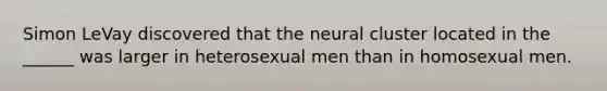 Simon LeVay discovered that the neural cluster located in the ______ was larger in heterosexual men than in homosexual men.