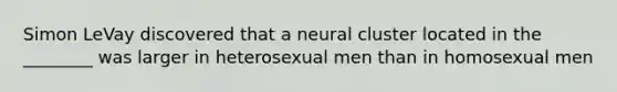 Simon LeVay discovered that a neural cluster located in the ________ was larger in heterosexual men than in homosexual men