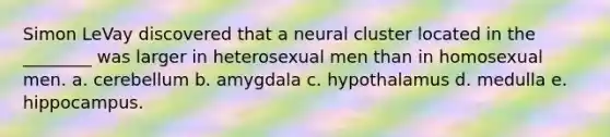 Simon LeVay discovered that a neural cluster located in the ________ was larger in heterosexual men than in homosexual men. a. cerebellum b. amygdala c. hypothalamus d. medulla e. hippocampus.