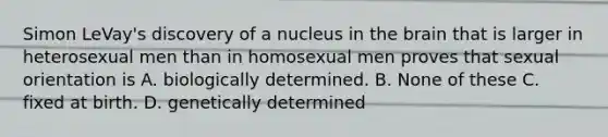 Simon LeVay's discovery of a nucleus in the brain that is larger in heterosexual men than in homosexual men proves that sexual orientation is A. biologically determined. B. None of these C. fixed at birth. D. genetically determined