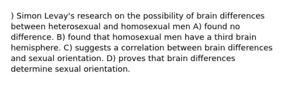 ) Simon Levay's research on the possibility of brain differences between heterosexual and homosexual men A) found no difference. B) found that homosexual men have a third brain hemisphere. C) suggests a correlation between brain differences and sexual orientation. D) proves that brain differences determine sexual orientation.