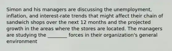 Simon and his managers are discussing the unemployment, inflation, and interest-rate trends that might affect their chain of sandwich shops over the next 12 months and the projected growth in the areas where the stores are located. The managers are studying the ________ forces in their organization's general environment