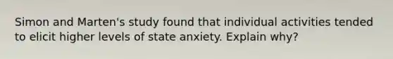 Simon and Marten's study found that individual activities tended to elicit higher levels of state anxiety. Explain why?