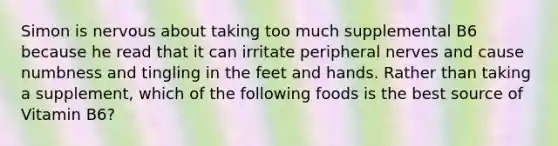 Simon is nervous about taking too much supplemental B6 because he read that it can irritate peripheral nerves and cause numbness and tingling in the feet and hands. Rather than taking a supplement, which of the following foods is the best source of Vitamin B6?