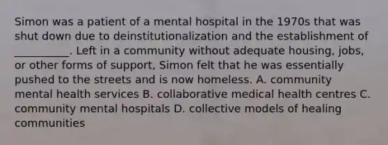 Simon was a patient of a mental hospital in the 1970s that was shut down due to deinstitutionalization and the establishment of __________. Left in a community without adequate housing, jobs, or other forms of support, Simon felt that he was essentially pushed to the streets and is now homeless. A. community mental health services B. collaborative medical health centres C. community mental hospitals D. collective models of healing communities