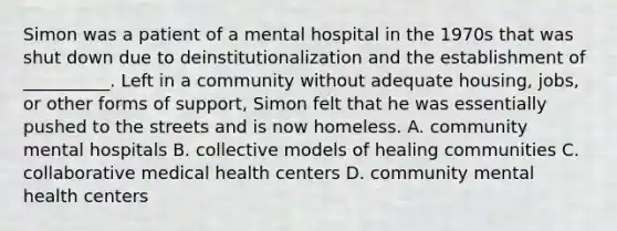 Simon was a patient of a mental hospital in the 1970s that was shut down due to deinstitutionalization and the establishment of __________. Left in a community without adequate housing, jobs, or other forms of support, Simon felt that he was essentially pushed to the streets and is now homeless. A. community mental hospitals B. collective models of healing communities C. collaborative medical health centers D. community mental health centers