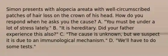 Simon presents with alopecia areata with well-circumscribed patches of hair loss on the crown of his head. How do you respond when he asks you the cause? A. "You must be under a lot of stress lately." B. "It is hereditary. Did your father experience this also?" C. "The cause is unknown, but we suspect it is due to an immunological mechanism." D. "We'll have to do some tests."