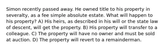 Simon recently passed away. He owned title to his property in severalty, as a fee simple absolute estate. What will happen to his property? A) His heirs, as described in his will or the state law of descent, will get the property. B) His property will transfer to a colleague. C) The property will have no owner and must be sold at auction. D) The property will revert to a remainderman.