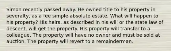 Simon recently passed away. He owned title to his property in severalty, as a fee simple absolute estate. What will happen to his property? His heirs, as described in his will or the state law of descent, will get the property. His property will transfer to a colleague. The property will have no owner and must be sold at auction. The property will revert to a remainderman.