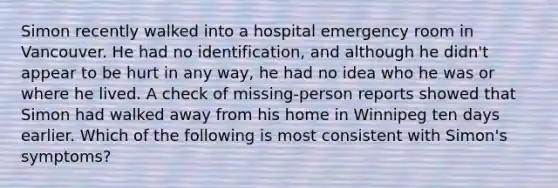 Simon recently walked into a hospital emergency room in Vancouver. He had no identification, and although he didn't appear to be hurt in any way, he had no idea who he was or where he lived. A check of missing-person reports showed that Simon had walked away from his home in Winnipeg ten days earlier. Which of the following is most consistent with Simon's symptoms?