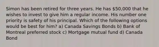 Simon has been retired for three years. He has 50,000 that he wishes to invest to give him a regular income. His number one priority is safety of his principal. Which of the following options would be best for him? a) Canada Savings Bonds b) Bank of Montreal preferred stock c) Mortgage mutual fund d) Canada Bond