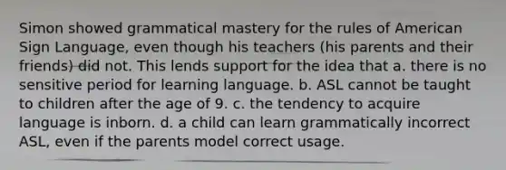 Simon showed grammatical mastery for the rules of American Sign Language, even though his teachers (his parents and their friends) did not. This lends support for the idea that a. there is no sensitive period for learning language. b. ASL cannot be taught to children after the age of 9. c. the tendency to acquire language is inborn. d. a child can learn grammatically incorrect ASL, even if the parents model correct usage.