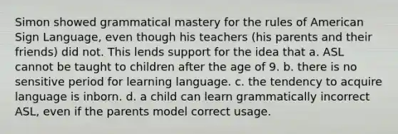 Simon showed grammatical mastery for the rules of American Sign Language, even though his teachers (his parents and their friends) did not. This lends support for the idea that a. ASL cannot be taught to children after the age of 9. b. there is no sensitive period for learning language. c. the tendency to acquire language is inborn. d. a child can learn grammatically incorrect ASL, even if the parents model correct usage.