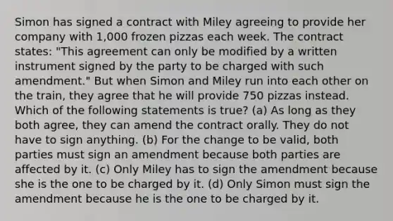 Simon has signed a contract with Miley agreeing to provide her company with 1,000 frozen pizzas each week. The contract states: "This agreement can only be modified by a written instrument signed by the party to be charged with such amendment." But when Simon and Miley run into each other on the train, they agree that he will provide 750 pizzas instead. Which of the following statements is true? (a) As long as they both agree, they can amend the contract orally. They do not have to sign anything. (b) For the change to be valid, both parties must sign an amendment because both parties are affected by it. (c) Only Miley has to sign the amendment because she is the one to be charged by it. (d) Only Simon must sign the amendment because he is the one to be charged by it.