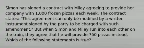 Simon has signed a contract with Miley agreeing to provide her company with 1,000 frozen pizzas each week. The contract states: "This agreement can only be modified by a written instrument signed by the party to be charged with such amendment." But when Simon and Miley run into each other on the train, they agree that he will provide 750 pizzas instead. Which of the following statements is true?