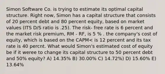 Simon Software Co. is trying to estimate its optimal capital structure. Right now, Simon has a capital structure that consists of 20 percent debt and 80 percent equity, based on market values (ITS D/S ratio is .25). The risk- free rate is 6 percent and the market risk premium, RM - RF, is 5 % . the company's cost of equity, which is based on the CAPM< is 12 percent and its tax rate is 40 percnt. What would Simon's estimated cost of equity be if it weree to change its capital structure to 50 percent debt and 50% equity? A) 14.35% B) 30.00% C) 14.72%) D) 15.60% E) 13.64%