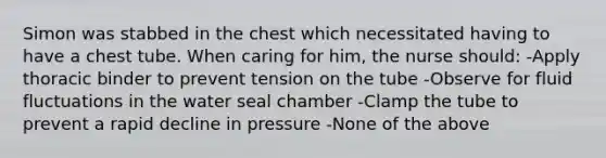 Simon was stabbed in the chest which necessitated having to have a chest tube. When caring for him, the nurse should: -Apply thoracic binder to prevent tension on the tube -Observe for fluid fluctuations in the water seal chamber -Clamp the tube to prevent a rapid decline in pressure -None of the above