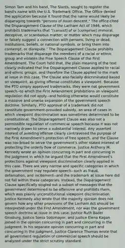 Simon Tam and his band, The Slants, sought to register the band's name with the U.S. Trademark Office. The Office denied the application because it found that the name would likely be disparaging towards "persons of Asian descent." The office cited the Disparagement Clause of the Lanham Act of 1946, which prohibits trademarks that "[consist] of or [comprise] immoral, deceptive, or scandalous matter; or matter which may disparage or falsely suggest a connection with persons, living or dead, institutions, beliefs, or national symbols, or bring them into contempt, or disrepute." The Disparagement Clause prohibits trademarks that disparage the members of a racial or ethnic group and violates the Free Speech Clause of the First Amendment. The Court held that, the plain meaning of the text clearly indicated that the Disparagement Clause applied to racial and ethnic groups, and therefore the Clause applied to the mark at issue in this case. The Clause also facially discriminated based on viewpoint, as giving offense constitutes a viewpoint. Because the PTO simply approved trademarks, they were not government speech--to which the First Amendment prohibitions on viewpoint regulation did not apply--and holding otherwise would constitute a massive and unwise expansion of the government speech doctrine. Similarly, PTO approval of a trademark did not constitute government-provided subsidy, an area of cases in which viewpoint discrimination was sometimes determined to be constitutional. The Disparagement Clause was also not a permissible regulation of commercial speech because it was not narrowly drawn to serve a substantial interest. Any asserted interest of avoiding offense clearly contravened the purpose of the First Amendment's protection of free speech, and the Clause was too broad to serve the government's other stated interest of protecting the orderly flow of commerce. Justice Anthony M. Kennedy wrote an opinion concurring in part and concurring in the judgment in which he argued that the First Amendment's protections against viewpoint discrimination clearly applied in this case. There are very narrow and specific categories in which the government may regulate speech--such as fraud, defamation, and incitement--and the trademark at issue here did not fall within these categories. Instead, the Disparagement Clause specifically singled out a subset of messages that the government determined to be offensive and prohibits them, which was plainly unconstitutional viewpoint discrimination. Justice Kennedy also wrote that the majority opinion does not govern how any other provisions of the Lanham Act should be interpreted under the First Amendment, nor was the government speech doctrine at issue in this case. Justice Ruth Bader Ginsburg, Justice Sonia Sotomayor, and Justice Elena Kagan joined in the opinion concurring in part and concurring in the judgment. In his separate opinion concurring in part and concurring in the judgment, Justice Clarence Thomas wrote that all government regulation of commercial speech should be analyzed under the strict scrutiny standard.