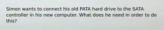 Simon wants to connect his old PATA hard drive to the SATA controller in his new computer. What does he need in order to do this?