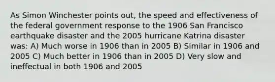 As Simon Winchester points out, the speed and effectiveness of the federal government response to the 1906 San Francisco earthquake disaster and the 2005 hurricane Katrina disaster was: A) Much worse in 1906 than in 2005 B) Similar in 1906 and 2005 C) Much better in 1906 than in 2005 D) Very slow and ineffectual in both 1906 and 2005