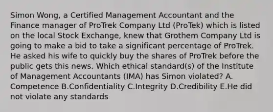 Simon Wong, a Certified Management Accountant and the Finance manager of ProTrek Company Ltd (ProTek) which is listed on the local Stock Exchange, knew that Grothem Company Ltd is going to make a bid to take a significant percentage of ProTrek. He asked his wife to quickly buy the shares of ProTrek before the public gets this news. Which ethical standard(s) of the Institute of Management Accountants (IMA) has Simon violated? A. Competence B.Confidentiality C.Integrity D.Credibility E.He did not violate any standards