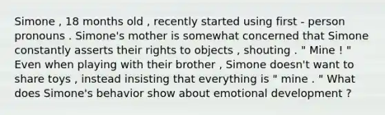Simone , 18 months old , recently started using first - person pronouns . Simone's mother is somewhat concerned that Simone constantly asserts their rights to objects , shouting . " Mine ! " Even when playing with their brother , Simone doesn't want to share toys , instead insisting that everything is " mine . " What does Simone's behavior show about emotional development ?