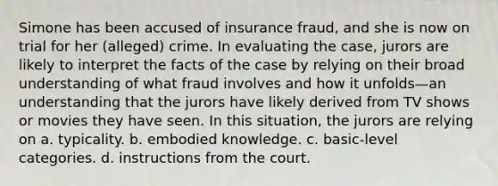 Simone has been accused of insurance fraud, and she is now on trial for her (alleged) crime. In evaluating the case, jurors are likely to interpret the facts of the case by relying on their broad understanding of what fraud involves and how it unfolds—an understanding that the jurors have likely derived from TV shows or movies they have seen. In this situation, the jurors are relying on a. typicality. b. embodied knowledge. c. basic-level categories. d. instructions from the court.