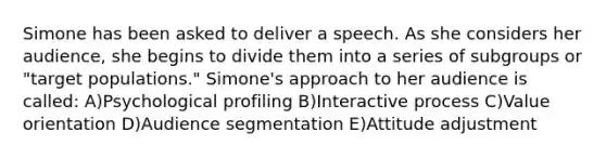 Simone has been asked to deliver a speech. As she considers her audience, she begins to divide them into a series of subgroups or "target populations." Simone's approach to her audience is called: A)Psychological profiling B)Interactive process C)Value orientation D)Audience segmentation E)Attitude adjustment