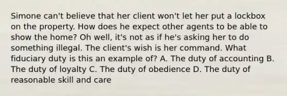 Simone can't believe that her client won't let her put a lockbox on the property. How does he expect other agents to be able to show the home? Oh well, it's not as if he's asking her to do something illegal. The client's wish is her command. What fiduciary duty is this an example of? A. The duty of accounting B. The duty of loyalty C. The duty of obedience D. The duty of reasonable skill and care