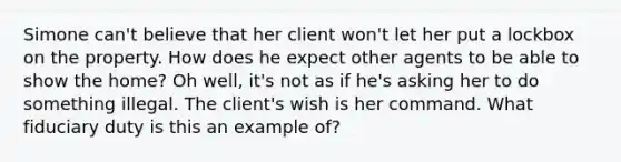 Simone can't believe that her client won't let her put a lockbox on the property. How does he expect other agents to be able to show the home? Oh well, it's not as if he's asking her to do something illegal. The client's wish is her command. What fiduciary duty is this an example of?