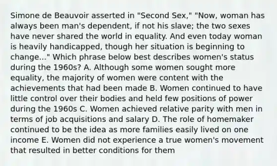 Simone de Beauvoir asserted in "Second Sex," "Now, woman has always been man's dependent, if not his slave; the two sexes have never shared the world in equality. And even today woman is heavily handicapped, though her situation is beginning to change..." Which phrase below best describes women's status during the 1960s? A. Although some women sought more equality, the majority of women were content with the achievements that had been made B. Women continued to have little control over their bodies and held few positions of power during the 1960s C. Women achieved relative parity with men in terms of job acquisitions and salary D. The role of homemaker continued to be the idea as more families easily lived on one income E. Women did not experience a true women's movement that resulted in better conditions for them