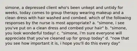 simone, a depressed client who's been unkept and untidy for weeks, today comes to group therapy wearing makeup and a clean dress with hair washed and combed. which of the following responses by the nurse is most appropriate? a. "simone, i see you've put on a clean dress and combed your hair" b. "simone, you look wonderful today! c. "simone, i'm sure everyone will appreciate that you've cleaned up for group today" d. "now that you see how important it is, i hope you'll do this every day"