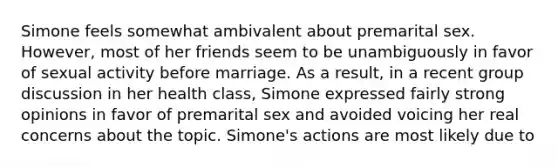 Simone feels somewhat ambivalent about premarital sex. However, most of her friends seem to be unambiguously in favor of sexual activity before marriage. As a result, in a recent group discussion in her health class, Simone expressed fairly strong opinions in favor of premarital sex and avoided voicing her real concerns about the topic. Simone's actions are most likely due to