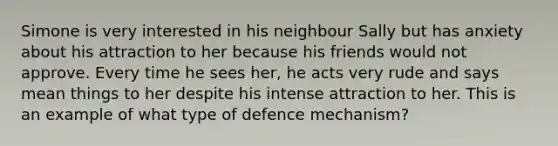 Simone is very interested in his neighbour Sally but has anxiety about his attraction to her because his friends would not approve. Every time he sees her, he acts very rude and says mean things to her despite his intense attraction to her. This is an example of what type of defence mechanism?