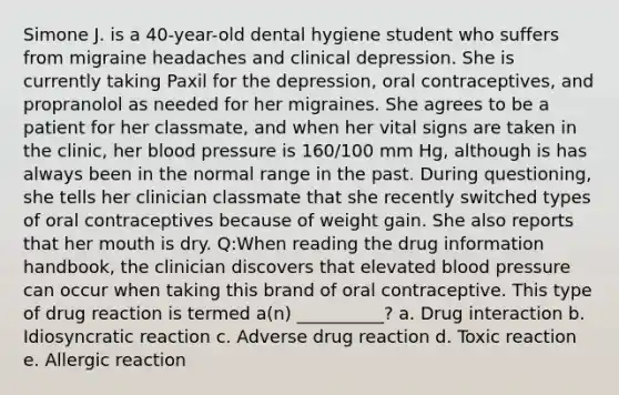 Simone J. is a 40-year-old dental hygiene student who suffers from migraine headaches and clinical depression. She is currently taking Paxil for the depression, oral contraceptives, and propranolol as needed for her migraines. She agrees to be a patient for her classmate, and when her vital signs are taken in the clinic, her blood pressure is 160/100 mm Hg, although is has always been in the normal range in the past. During questioning, she tells her clinician classmate that she recently switched types of oral contraceptives because of weight gain. She also reports that her mouth is dry. Q:When reading the drug information handbook, the clinician discovers that elevated blood pressure can occur when taking this brand of oral contraceptive. This type of drug reaction is termed a(n) __________? a. Drug interaction b. Idiosyncratic reaction c. Adverse drug reaction d. Toxic reaction e. Allergic reaction