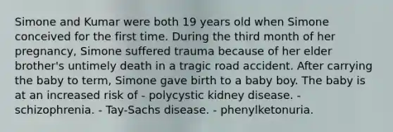 Simone and Kumar were both 19 years old when Simone conceived for the first time. During the third month of her pregnancy, Simone suffered trauma because of her elder brother's untimely death in a tragic road accident. After carrying the baby to term, Simone gave birth to a baby boy. The baby is at an increased risk of - polycystic kidney disease. - schizophrenia. - Tay-Sachs disease. - phenylketonuria.