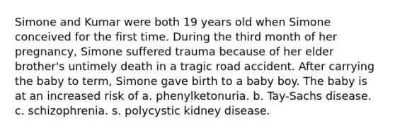 Simone and Kumar were both 19 years old when Simone conceived for the first time. During the third month of her pregnancy, Simone suffered trauma because of her elder brother's untimely death in a tragic road accident. After carrying the baby to term, Simone gave birth to a baby boy. The baby is at an increased risk of a. phenylketonuria. b. Tay-Sachs disease. c. schizophrenia. s. polycystic kidney disease.