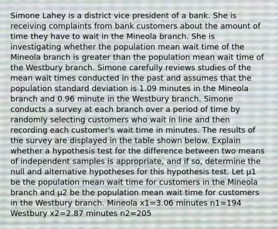 Simone Lahey is a district vice president of a bank. She is receiving complaints from bank customers about the amount of time they have to wait in the Mineola branch. She is investigating whether the population mean wait time of the Mineola branch is <a href='https://www.questionai.com/knowledge/ktgHnBD4o3-greater-than' class='anchor-knowledge'>greater than</a> the population mean wait time of the Westbury branch. Simone carefully reviews studies of the mean wait times conducted in the past and assumes that the population <a href='https://www.questionai.com/knowledge/kqGUr1Cldy-standard-deviation' class='anchor-knowledge'>standard deviation</a> is 1.09 minutes in the Mineola branch and 0.96 minute in the Westbury branch. Simone conducts a survey at each branch over a period of time by randomly selecting customers who wait in line and then recording each customer's wait time in minutes. The results of the survey are displayed in the table shown below. Explain whether a hypothesis test for the difference between two means of independent samples is appropriate, and if so, determine the null and alternative hypotheses for this hypothesis test. Let μ1 be the population mean wait time for customers in the Mineola branch and μ2 be the population mean wait time for customers in the Westbury branch. Mineola x1=3.06 minutes n1=194 Westbury x2=2.87 minutes n2=205