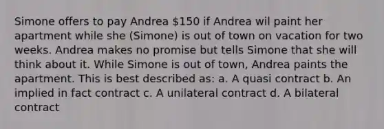 Simone offers to pay Andrea 150 if Andrea wil paint her apartment while she (Simone) is out of town on vacation for two weeks. Andrea makes no promise but tells Simone that she will think about it. While Simone is out of town, Andrea paints the apartment. This is best described as: a. A quasi contract b. An implied in fact contract c. A unilateral contract d. A bilateral contract